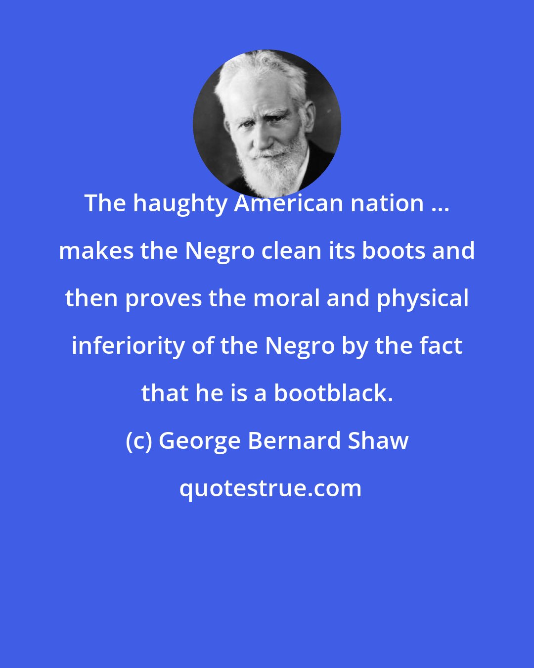 George Bernard Shaw: The haughty American nation ... makes the Negro clean its boots and then proves the moral and physical inferiority of the Negro by the fact that he is a bootblack.