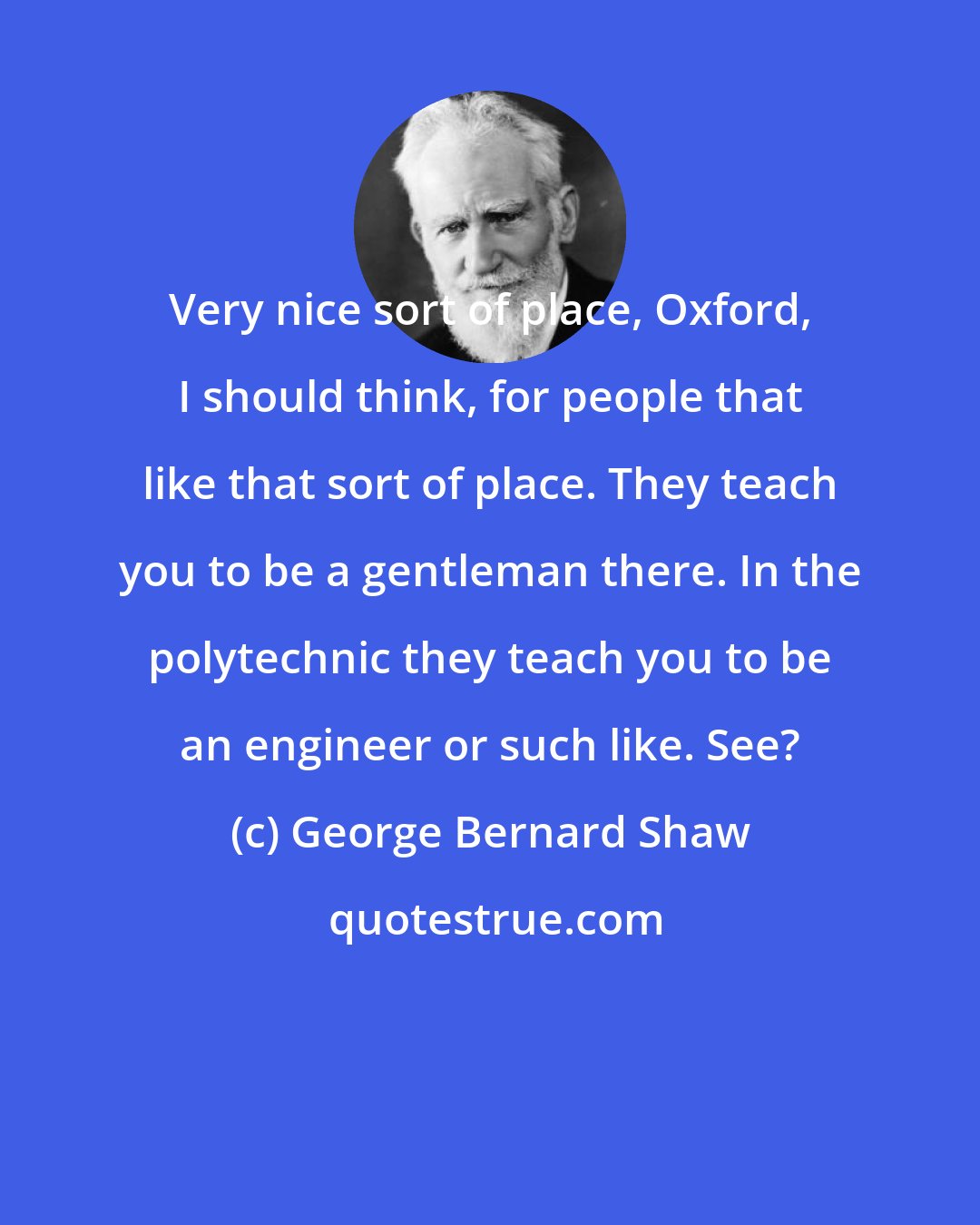 George Bernard Shaw: Very nice sort of place, Oxford, I should think, for people that like that sort of place. They teach you to be a gentleman there. In the polytechnic they teach you to be an engineer or such like. See?