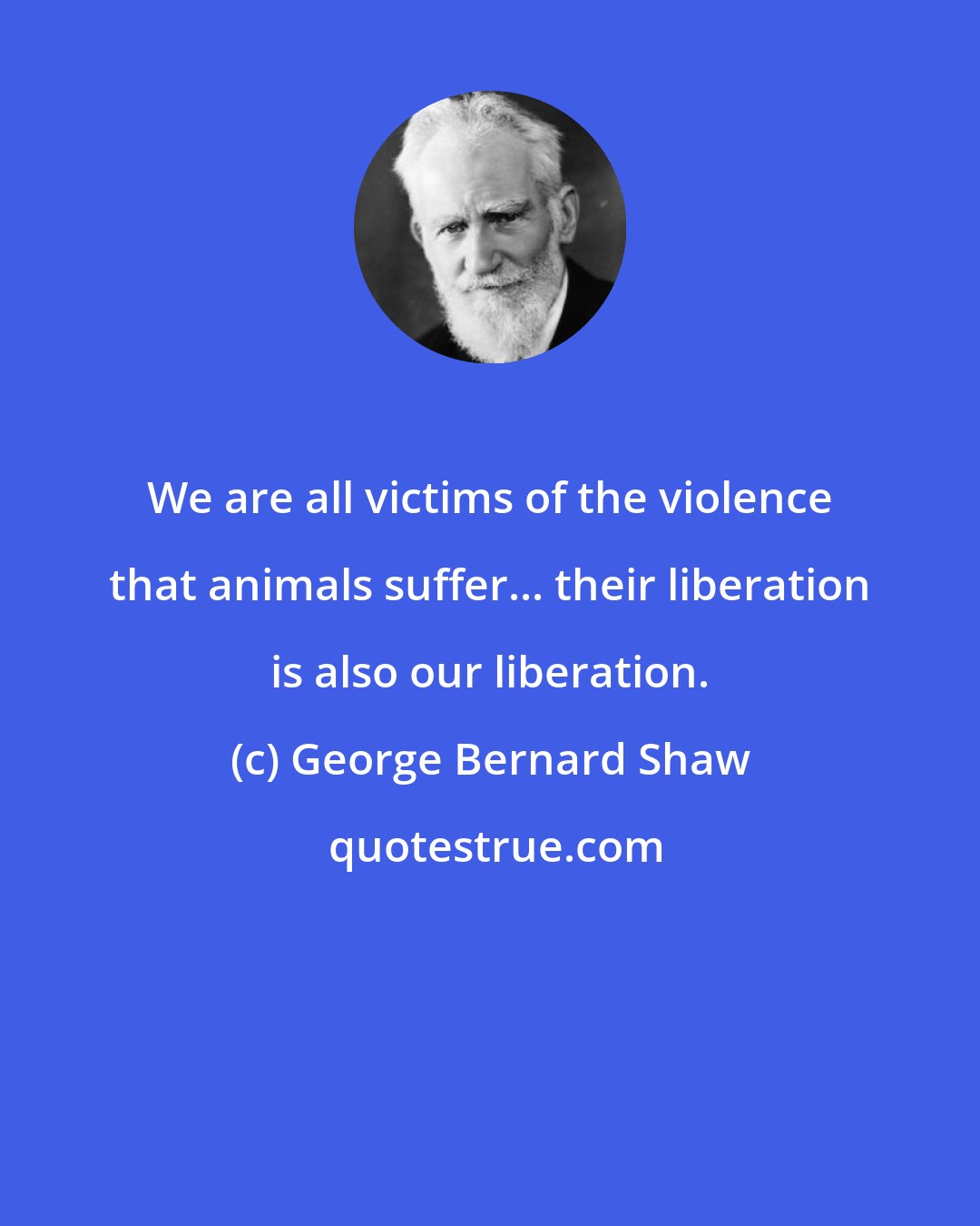 George Bernard Shaw: We are all victims of the violence that animals suffer... their liberation is also our liberation.