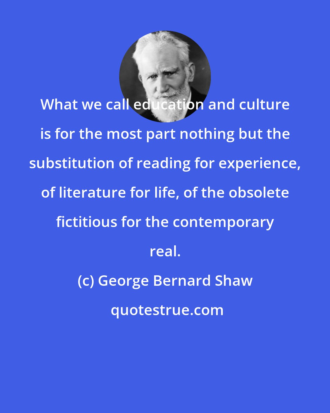 George Bernard Shaw: What we call education and culture is for the most part nothing but the substitution of reading for experience, of literature for life, of the obsolete fictitious for the contemporary real.