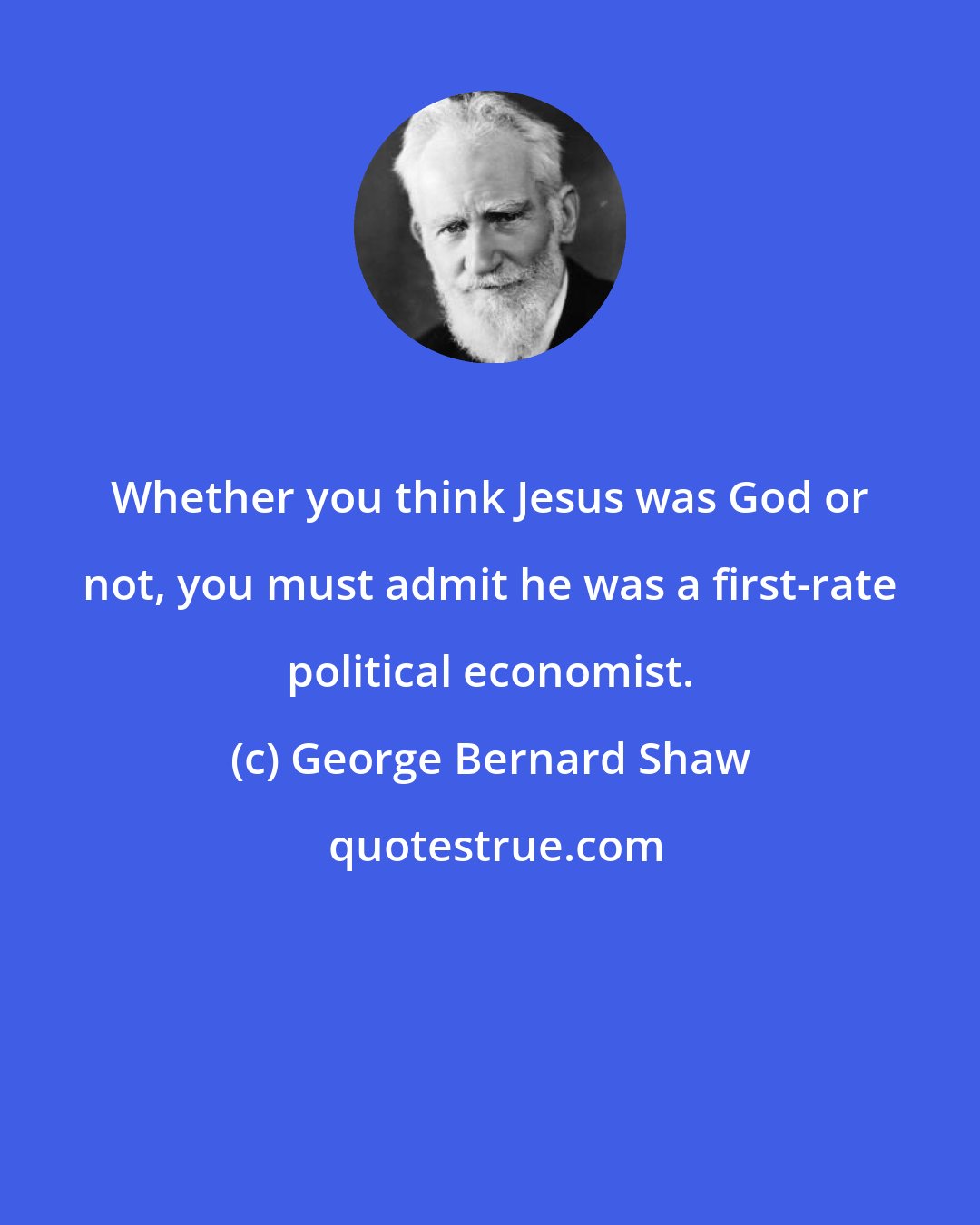 George Bernard Shaw: Whether you think Jesus was God or not, you must admit he was a first-rate political economist.