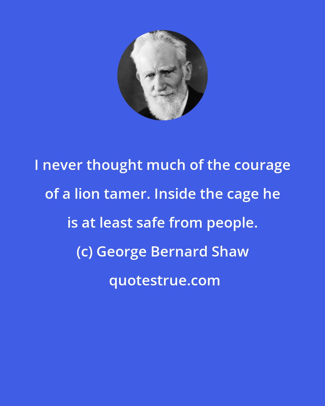 George Bernard Shaw: I never thought much of the courage of a lion tamer. Inside the cage he is at least safe from people.