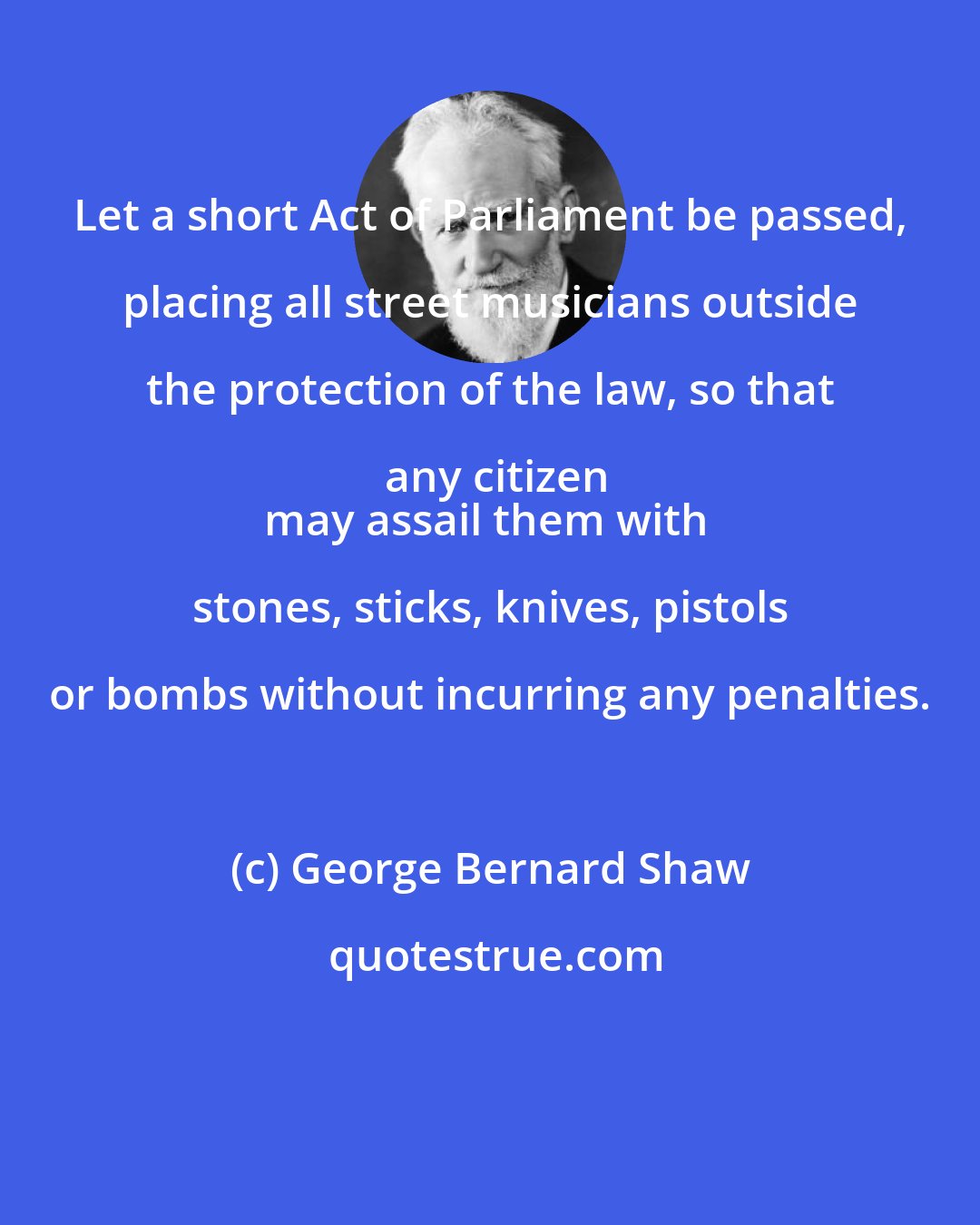 George Bernard Shaw: Let a short Act of Parliament be passed, placing all street musicians outside the protection of the law, so that any citizen
may assail them with stones, sticks, knives, pistols or bombs without incurring any penalties.