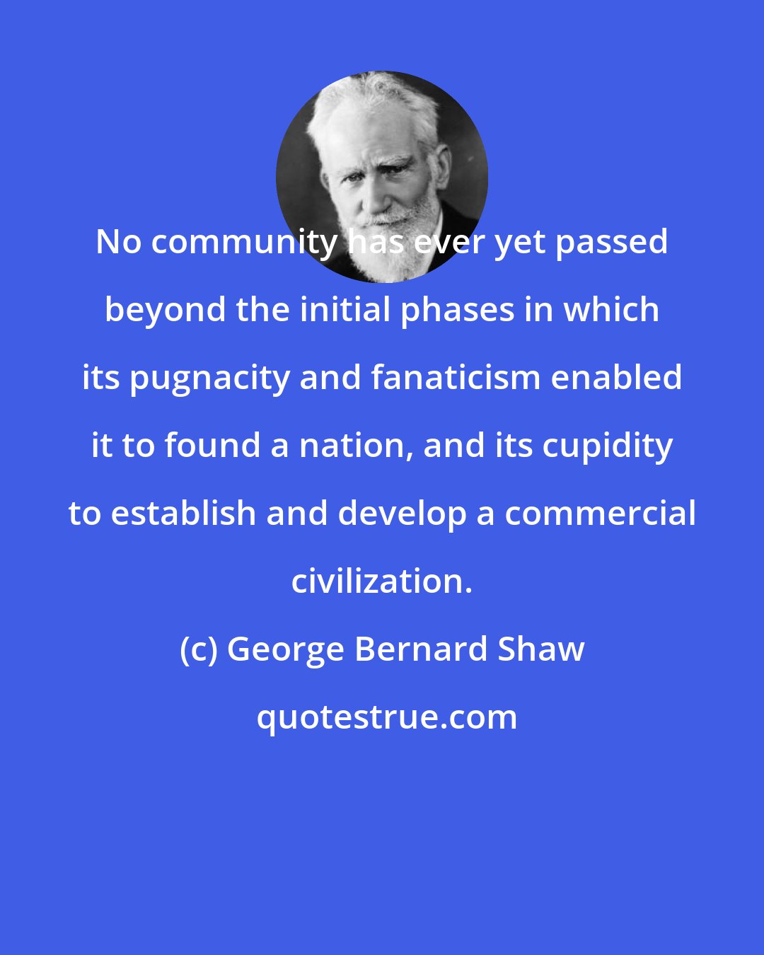George Bernard Shaw: No community has ever yet passed beyond the initial phases in which its pugnacity and fanaticism enabled it to found a nation, and its cupidity to establish and develop a commercial civilization.