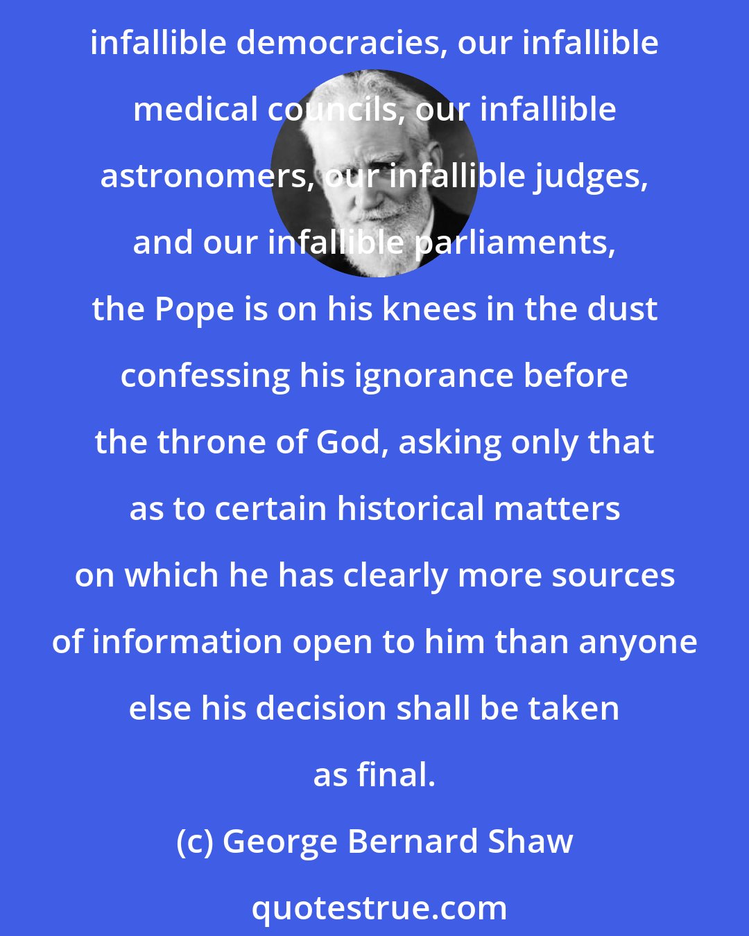 George Bernard Shaw: Perhaps I had better inform my Protestant readers that the famous Dogma of Papal Infallibility is by far the most modest pretension of the kind in existence. Compared with our infallible democracies, our infallible medical councils, our infallible astronomers, our infallible judges, and our infallible parliaments, the Pope is on his knees in the dust confessing his ignorance before the throne of God, asking only that as to certain historical matters on which he has clearly more sources of information open to him than anyone else his decision shall be taken as final.
