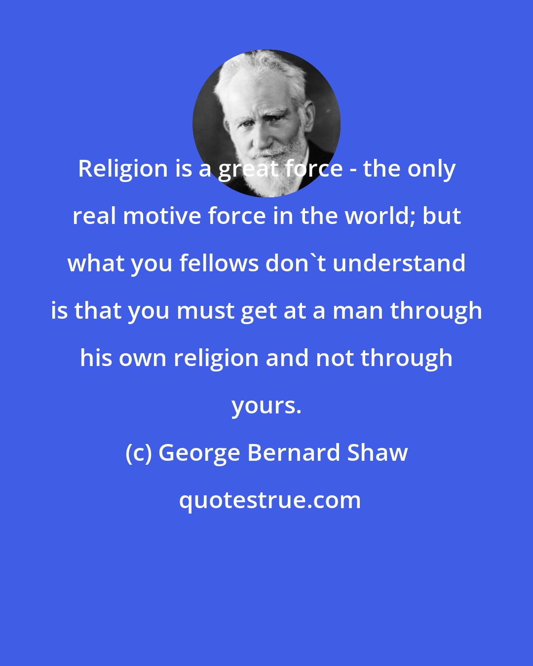 George Bernard Shaw: Religion is a great force - the only real motive force in the world; but what you fellows don't understand is that you must get at a man through his own religion and not through yours.
