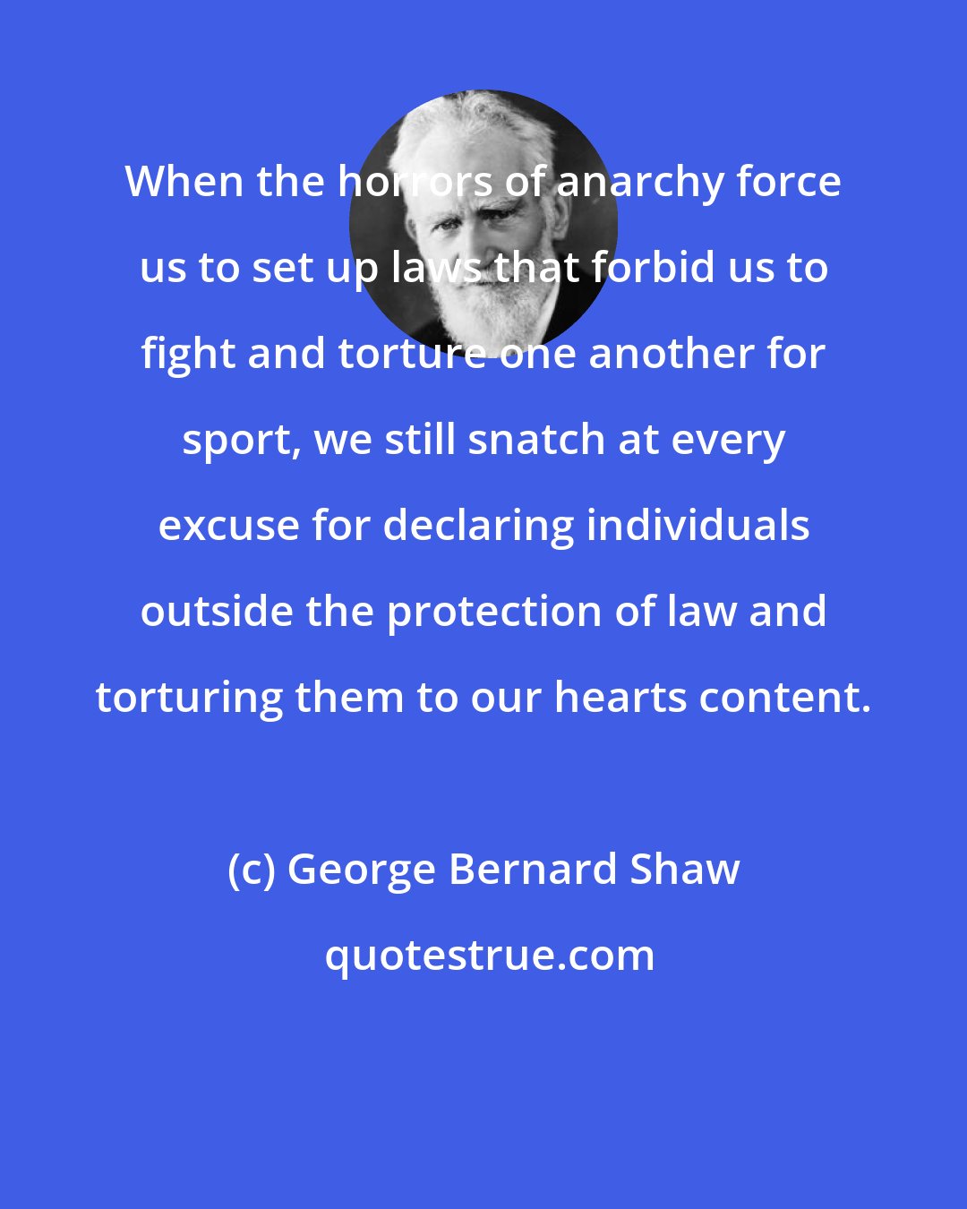 George Bernard Shaw: When the horrors of anarchy force us to set up laws that forbid us to fight and torture one another for sport, we still snatch at every excuse for declaring individuals outside the protection of law and torturing them to our hearts content.