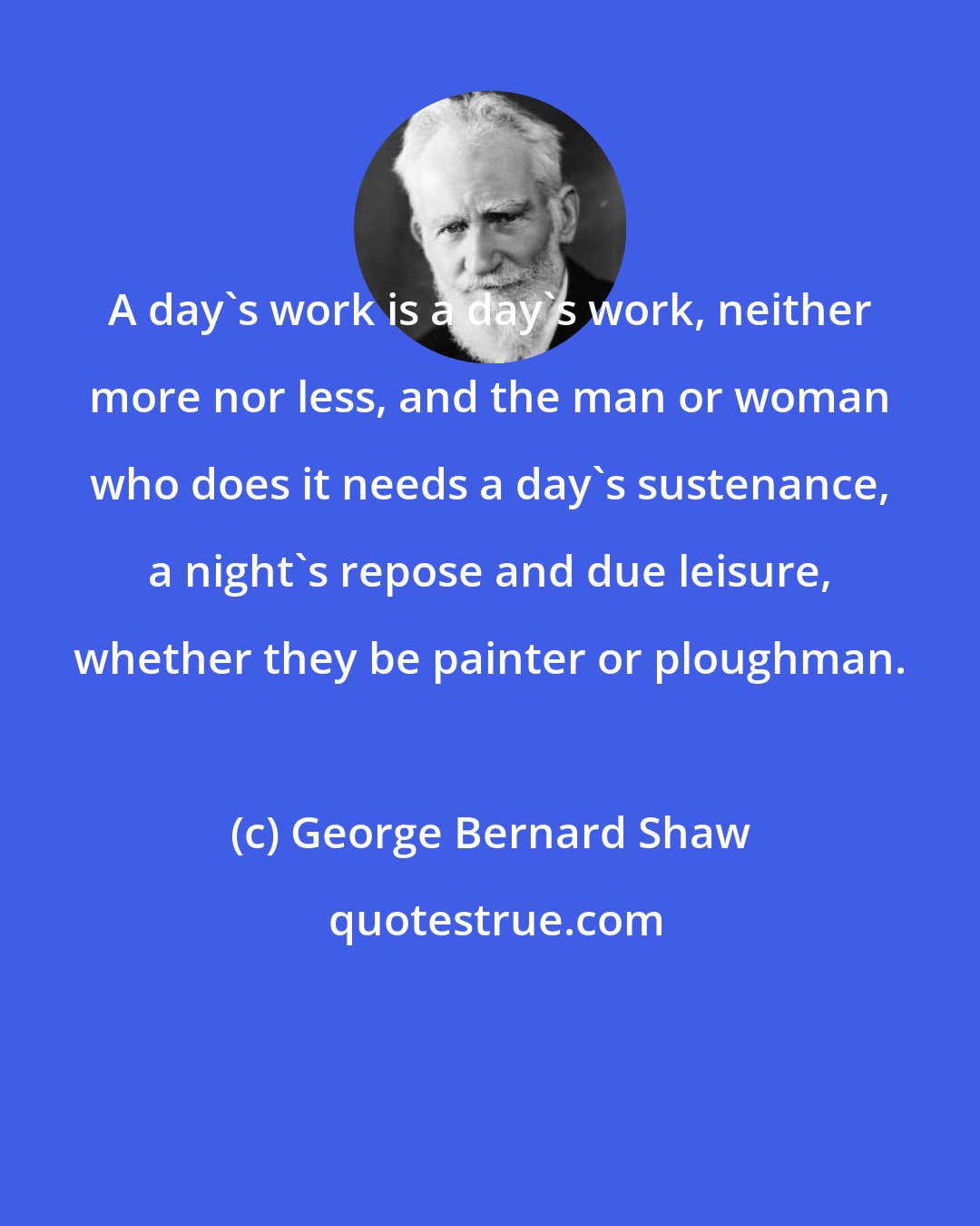 George Bernard Shaw: A day's work is a day's work, neither more nor less, and the man or woman who does it needs a day's sustenance, a night's repose and due leisure, whether they be painter or ploughman.