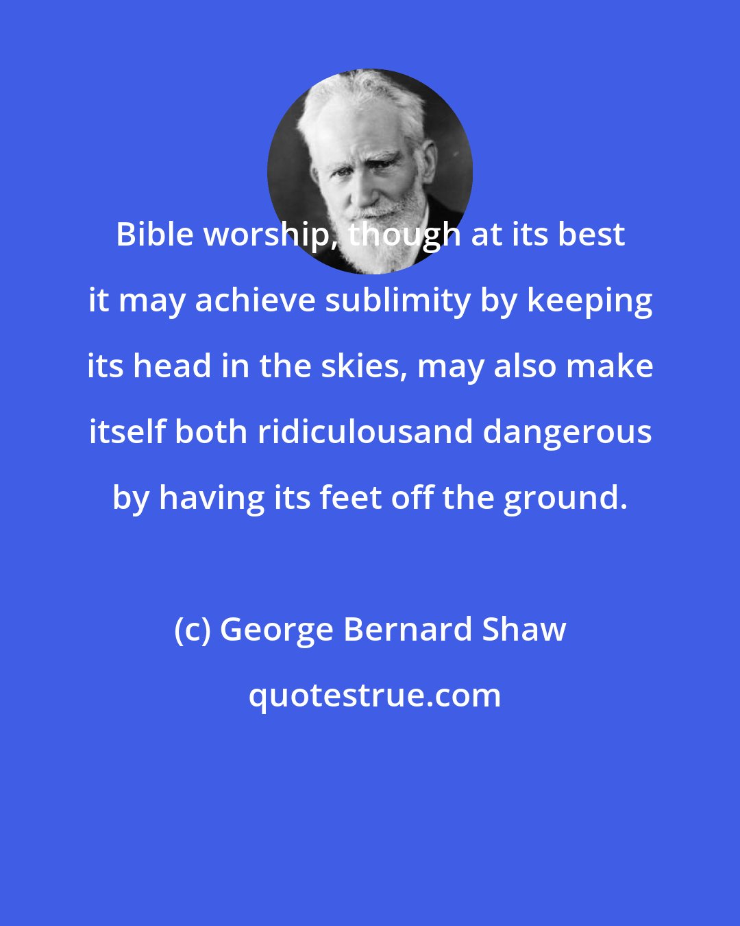 George Bernard Shaw: Bible worship, though at its best it may achieve sublimity by keeping its head in the skies, may also make itself both ridiculousand dangerous by having its feet off the ground.