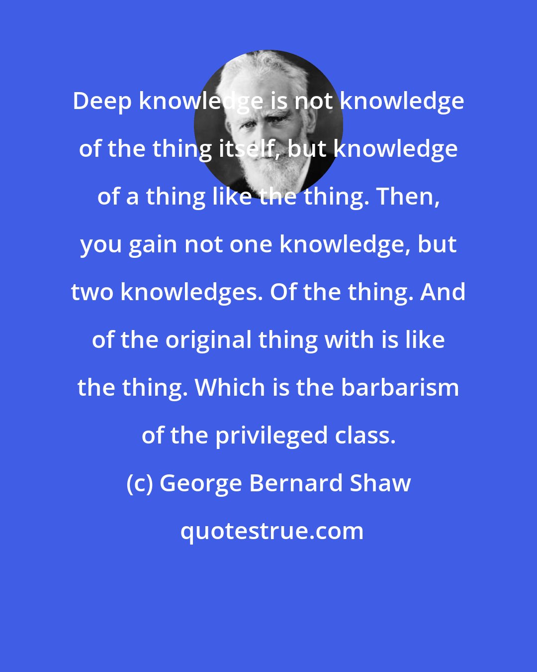 George Bernard Shaw: Deep knowledge is not knowledge of the thing itself, but knowledge of a thing like the thing. Then, you gain not one knowledge, but two knowledges. Of the thing. And of the original thing with is like the thing. Which is the barbarism of the privileged class.