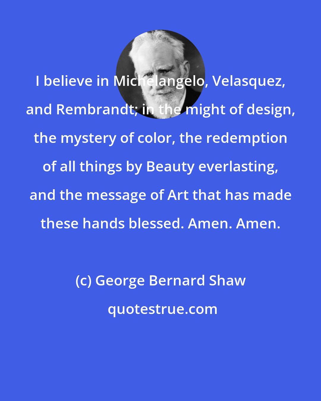 George Bernard Shaw: I believe in Michelangelo, Velasquez, and Rembrandt; in the might of design, the mystery of color, the redemption of all things by Beauty everlasting, and the message of Art that has made these hands blessed. Amen. Amen.