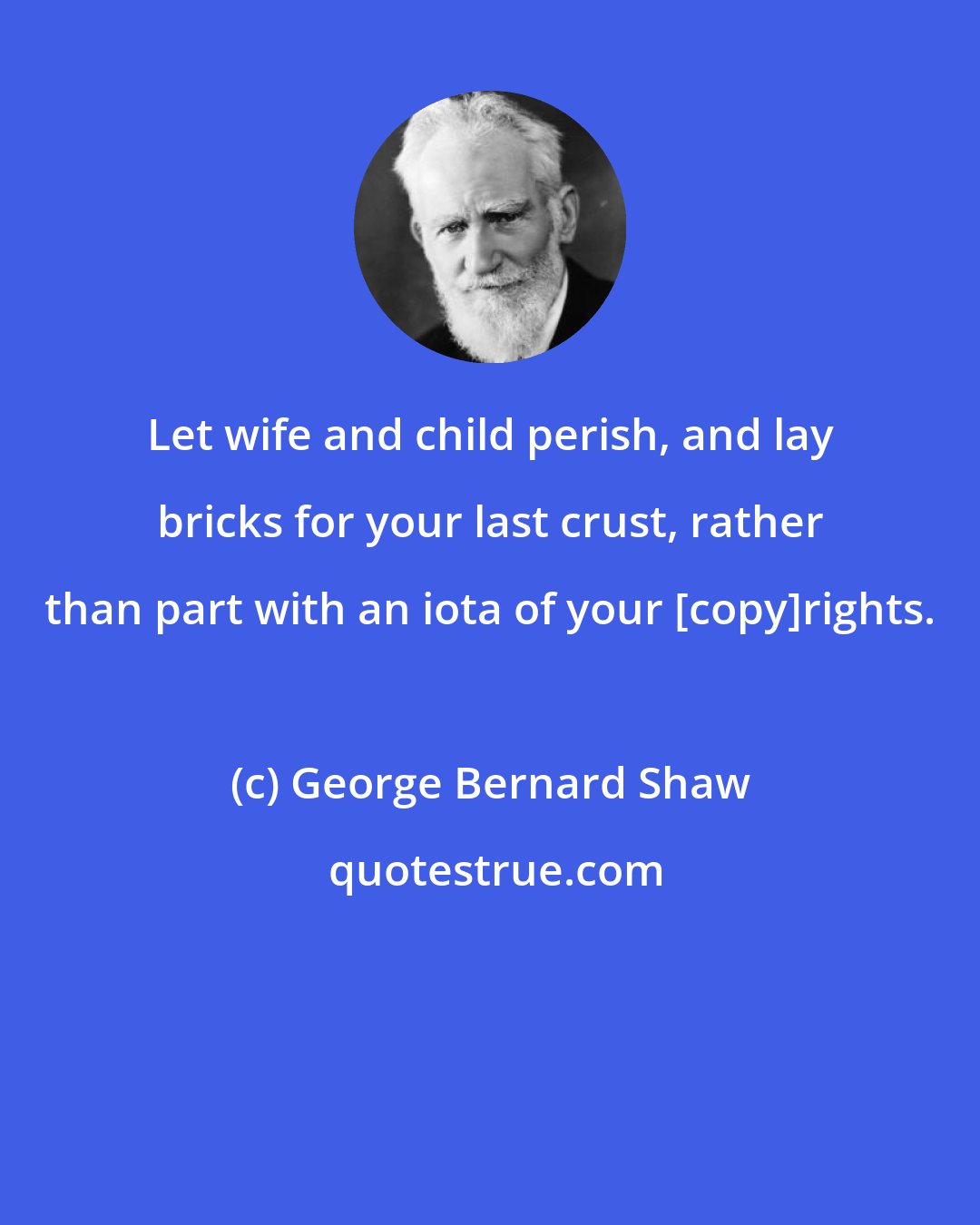 George Bernard Shaw: Let wife and child perish, and lay bricks for your last crust, rather than part with an iota of your [copy]rights.