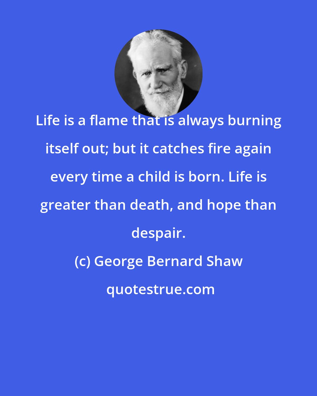 George Bernard Shaw: Life is a flame that is always burning itself out; but it catches fire again every time a child is born. Life is greater than death, and hope than despair.