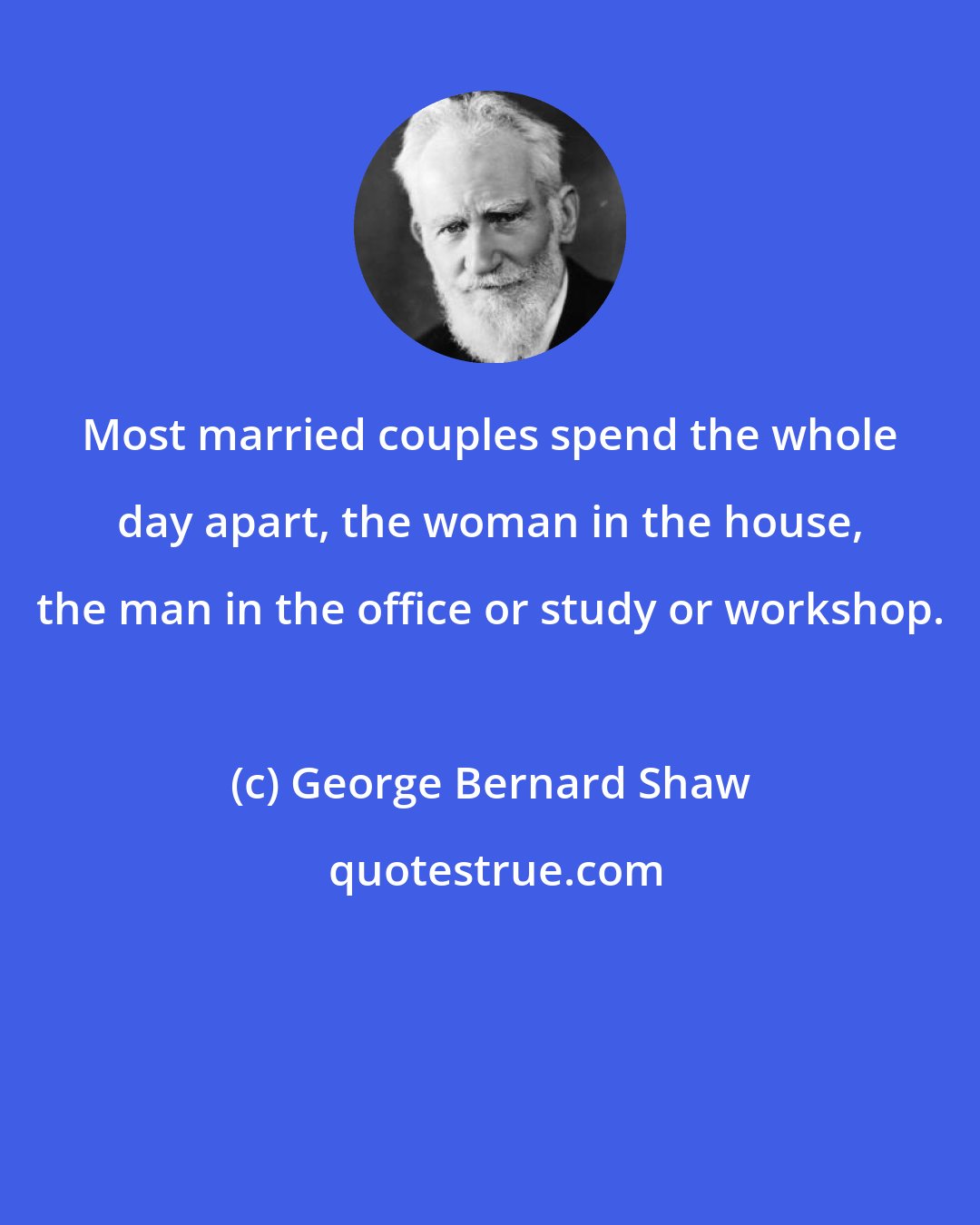 George Bernard Shaw: Most married couples spend the whole day apart, the woman in the house, the man in the office or study or workshop.