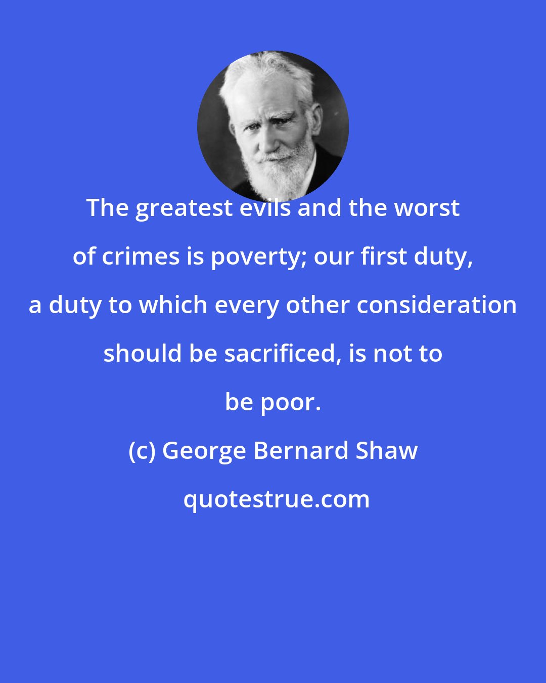 George Bernard Shaw: The greatest evils and the worst of crimes is poverty; our first duty, a duty to which every other consideration should be sacrificed, is not to be poor.
