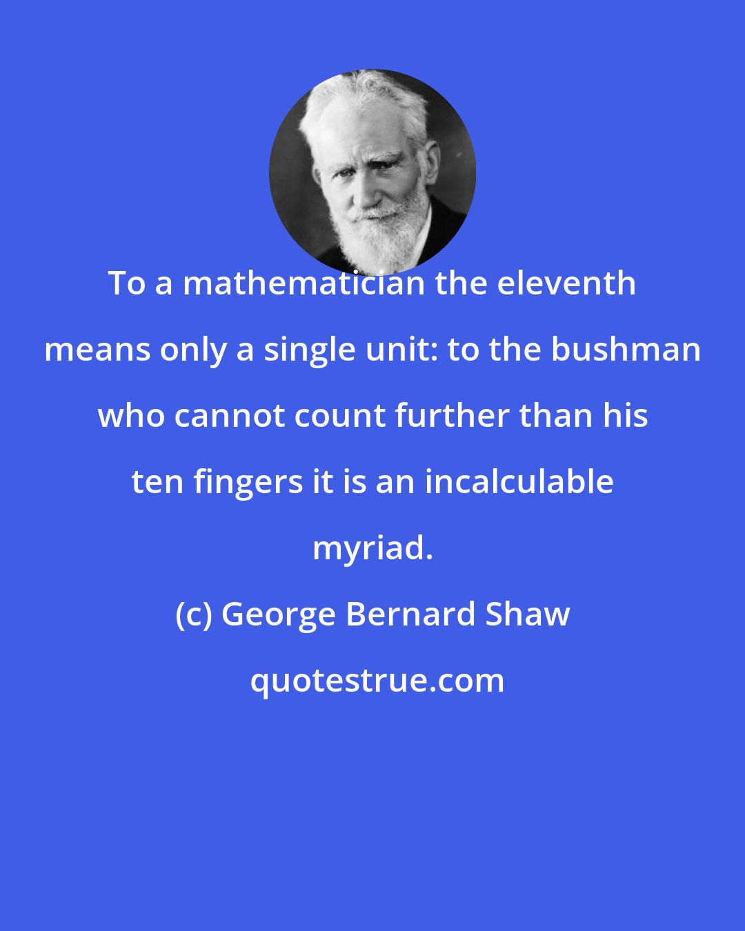 George Bernard Shaw: To a mathematician the eleventh means only a single unit: to the bushman who cannot count further than his ten fingers it is an incalculable myriad.