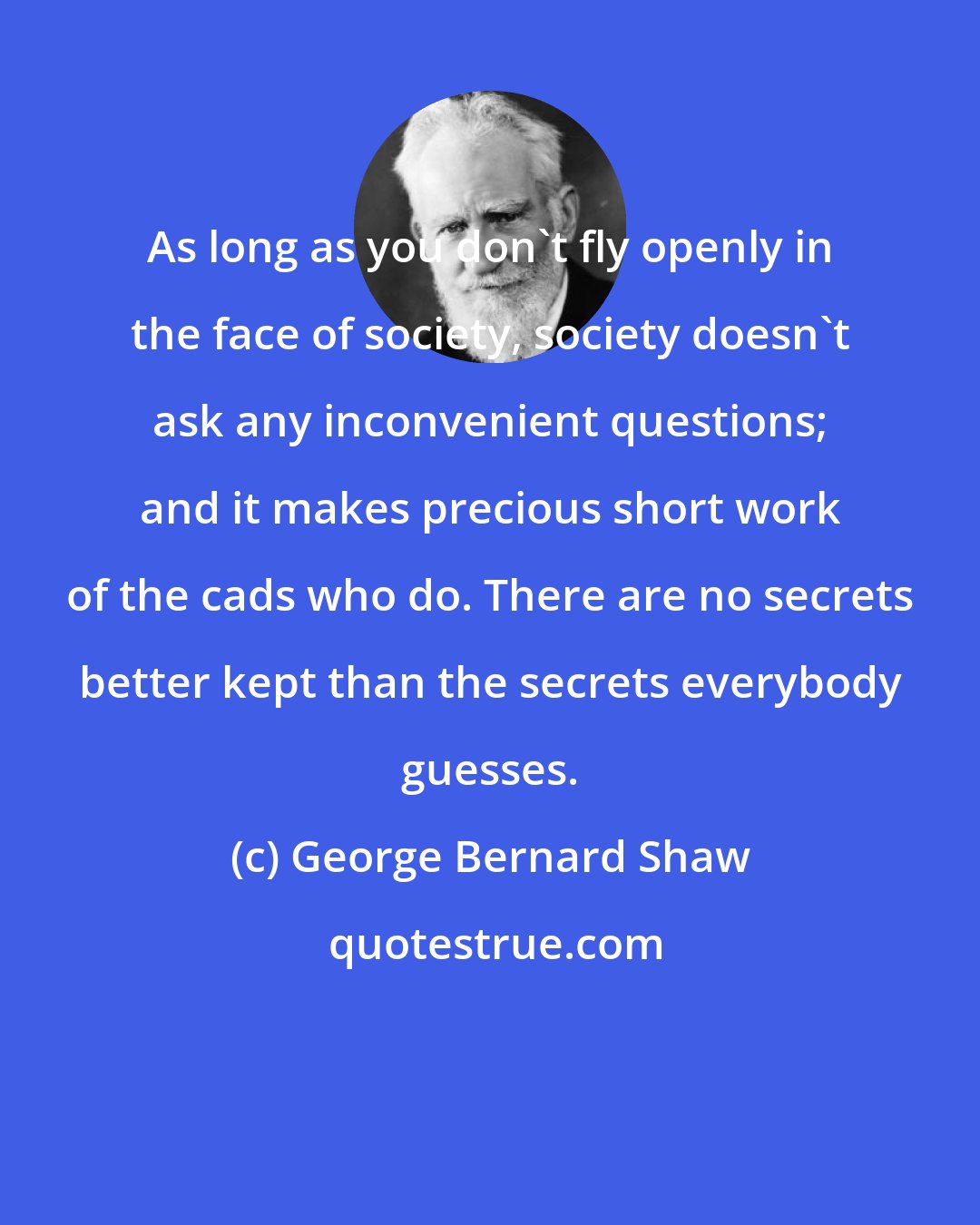George Bernard Shaw: As long as you don't fly openly in the face of society, society doesn't ask any inconvenient questions; and it makes precious short work of the cads who do. There are no secrets better kept than the secrets everybody guesses.