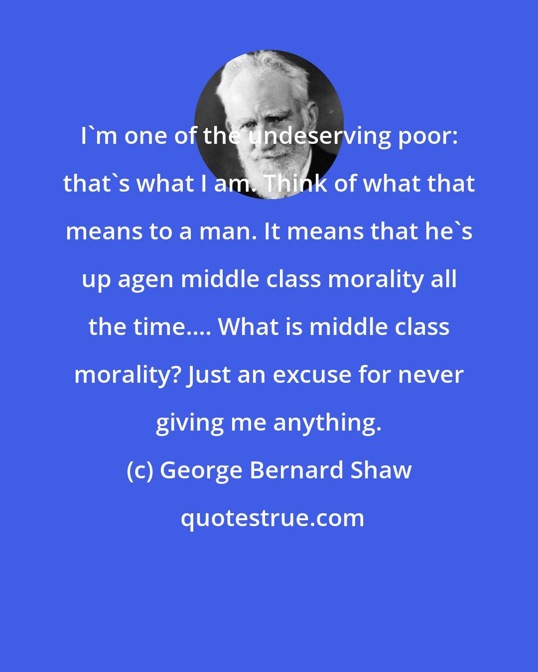 George Bernard Shaw: I'm one of the undeserving poor: that's what I am. Think of what that means to a man. It means that he's up agen middle class morality all the time.... What is middle class morality? Just an excuse for never giving me anything.