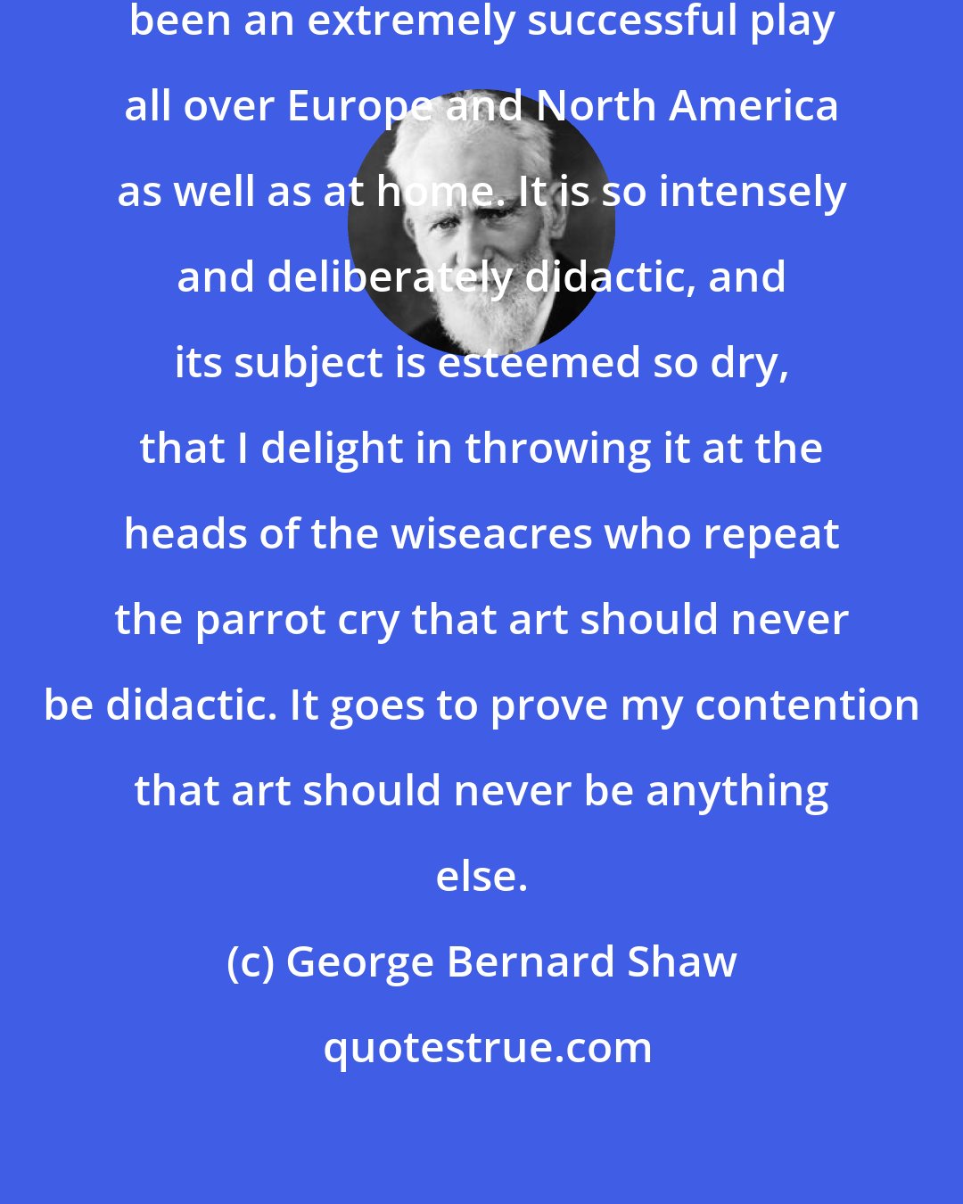 George Bernard Shaw: I wish to boast that Pygmalion has been an extremely successful play all over Europe and North America as well as at home. It is so intensely and deliberately didactic, and its subject is esteemed so dry, that I delight in throwing it at the heads of the wiseacres who repeat the parrot cry that art should never be didactic. It goes to prove my contention that art should never be anything else.