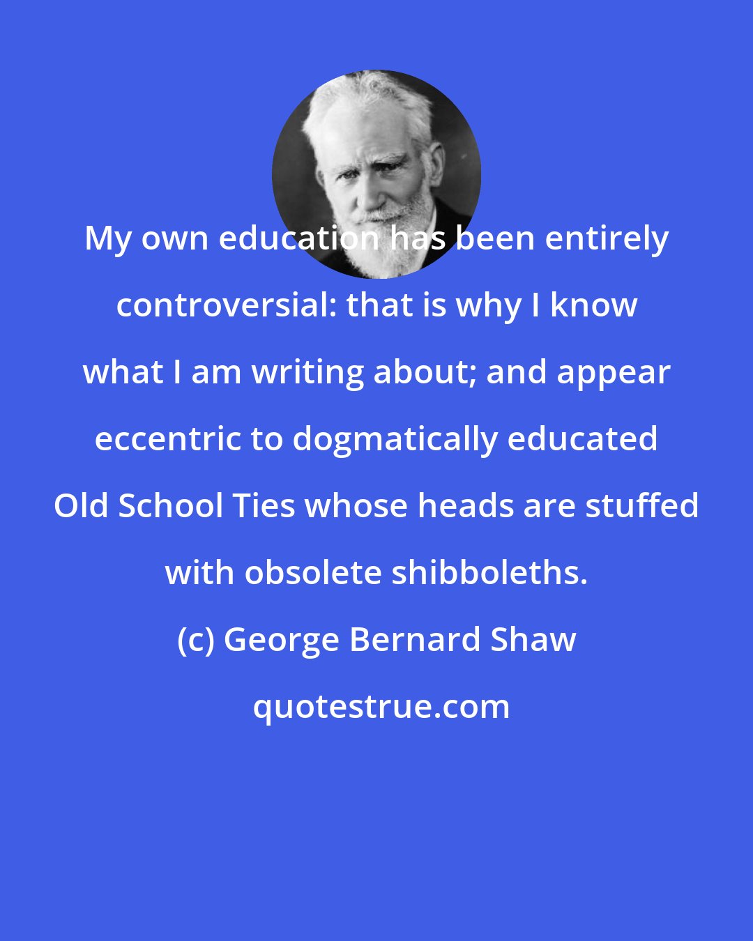 George Bernard Shaw: My own education has been entirely controversial: that is why I know what I am writing about; and appear eccentric to dogmatically educated Old School Ties whose heads are stuffed with obsolete shibboleths.