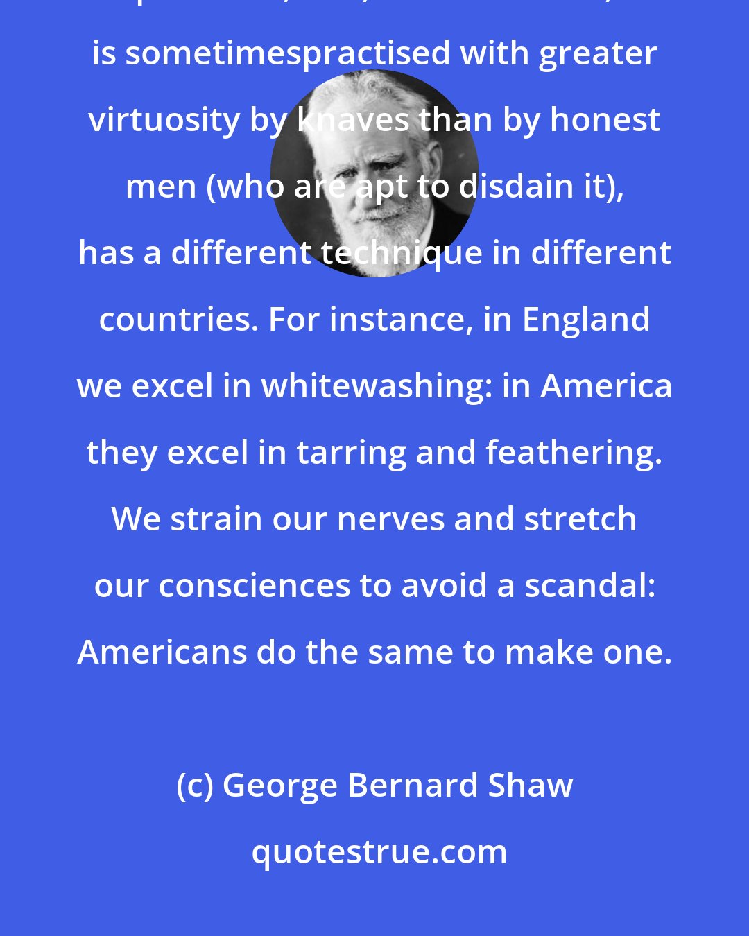 George Bernard Shaw: The art of manipulating public opinion, which is a necessary art for the democratic politician, and, like other arts, is sometimespractised with greater virtuosity by knaves than by honest men (who are apt to disdain it), has a different technique in different countries. For instance, in England we excel in whitewashing: in America they excel in tarring and feathering. We strain our nerves and stretch our consciences to avoid a scandal: Americans do the same to make one.