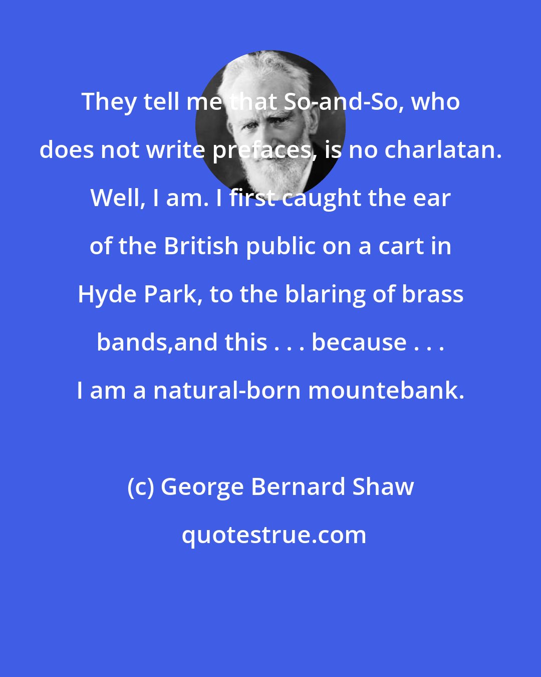 George Bernard Shaw: They tell me that So-and-So, who does not write prefaces, is no charlatan. Well, I am. I first caught the ear of the British public on a cart in Hyde Park, to the blaring of brass bands,and this . . . because . . . I am a natural-born mountebank.