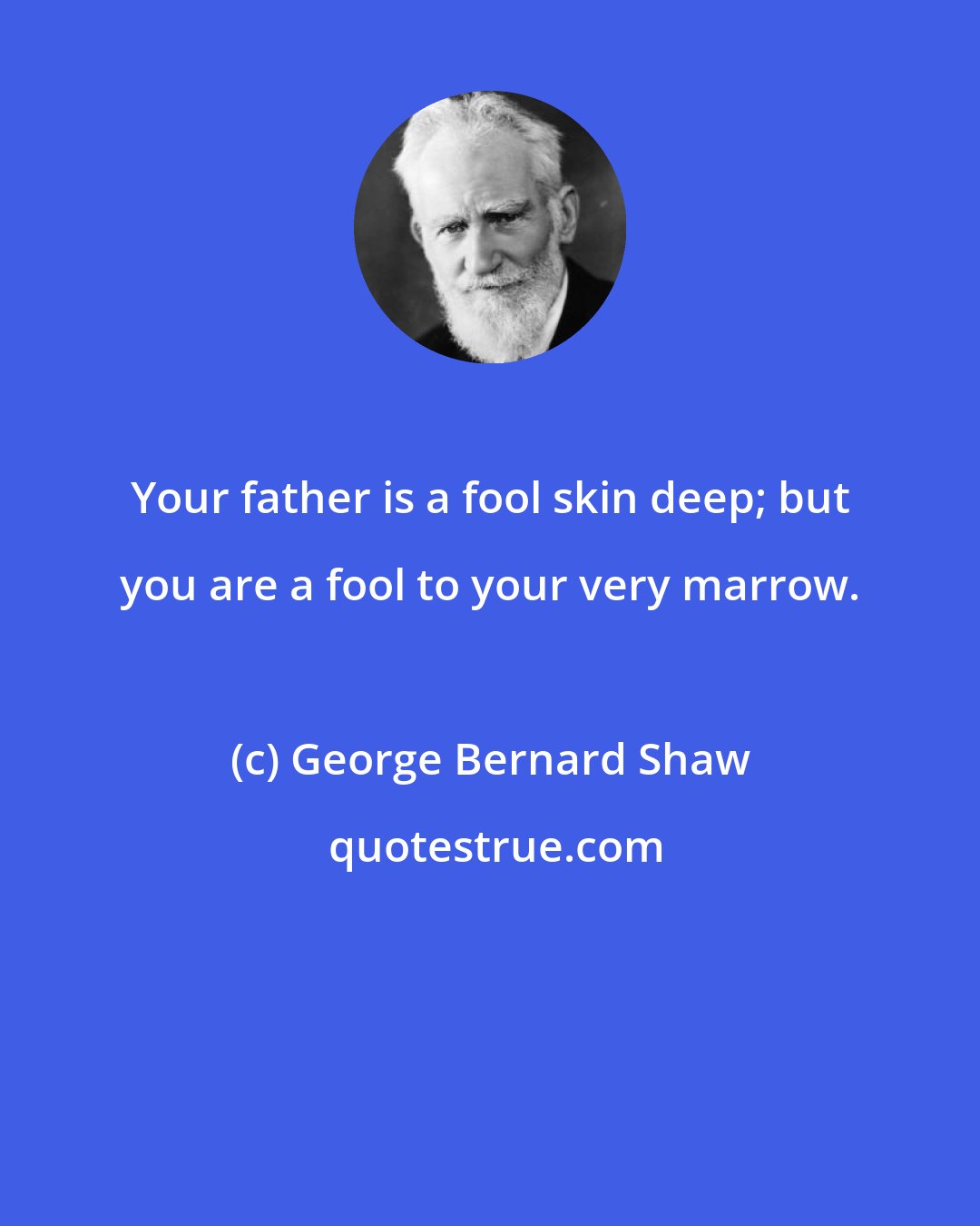 George Bernard Shaw: Your father is a fool skin deep; but you are a fool to your very marrow.