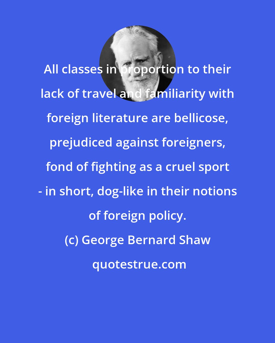 George Bernard Shaw: All classes in proportion to their lack of travel and familiarity with foreign literature are bellicose, prejudiced against foreigners, fond of fighting as a cruel sport - in short, dog-like in their notions of foreign policy.