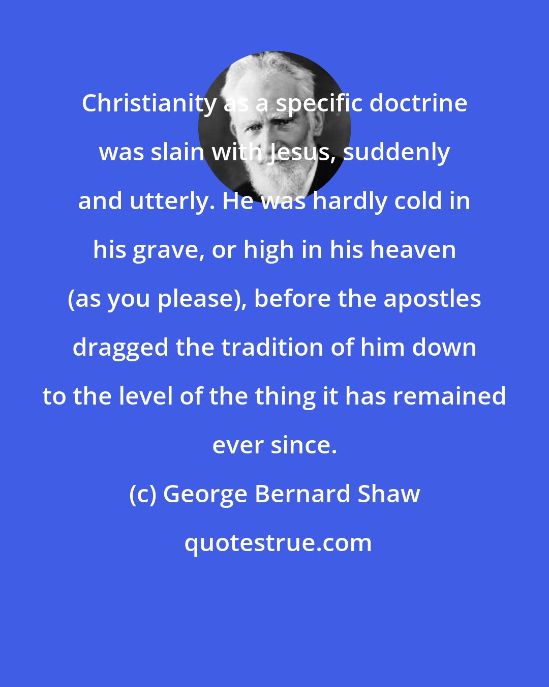 George Bernard Shaw: Christianity as a specific doctrine was slain with Jesus, suddenly and utterly. He was hardly cold in his grave, or high in his heaven (as you please), before the apostles dragged the tradition of him down to the level of the thing it has remained ever since.