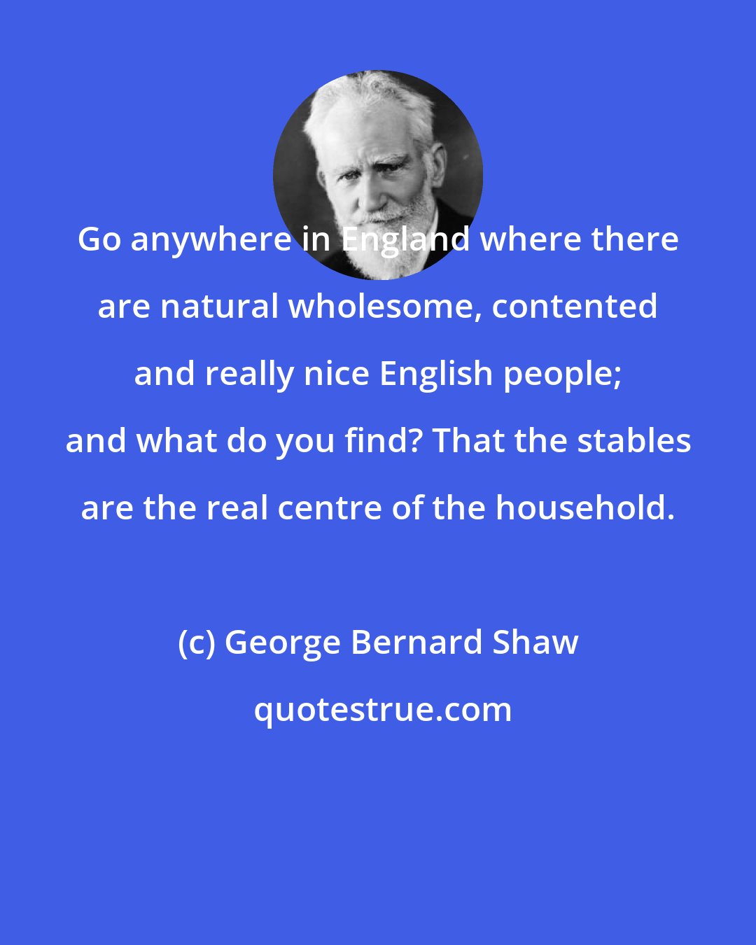 George Bernard Shaw: Go anywhere in England where there are natural wholesome, contented and really nice English people; and what do you find? That the stables are the real centre of the household.