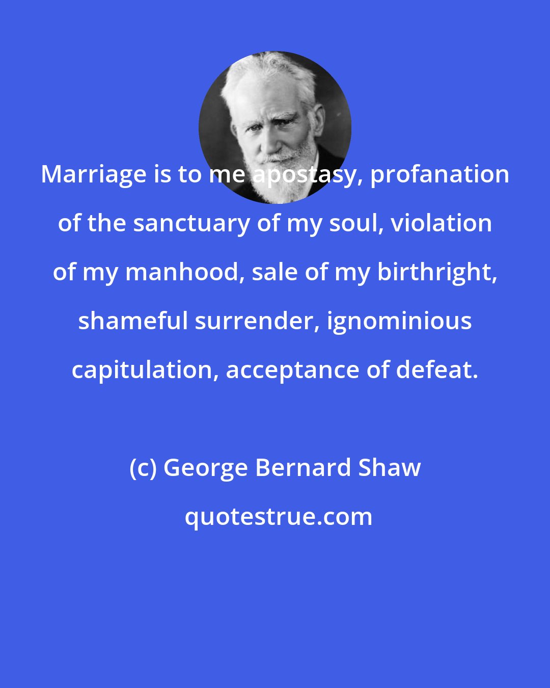 George Bernard Shaw: Marriage is to me apostasy, profanation of the sanctuary of my soul, violation of my manhood, sale of my birthright, shameful surrender, ignominious capitulation, acceptance of defeat.