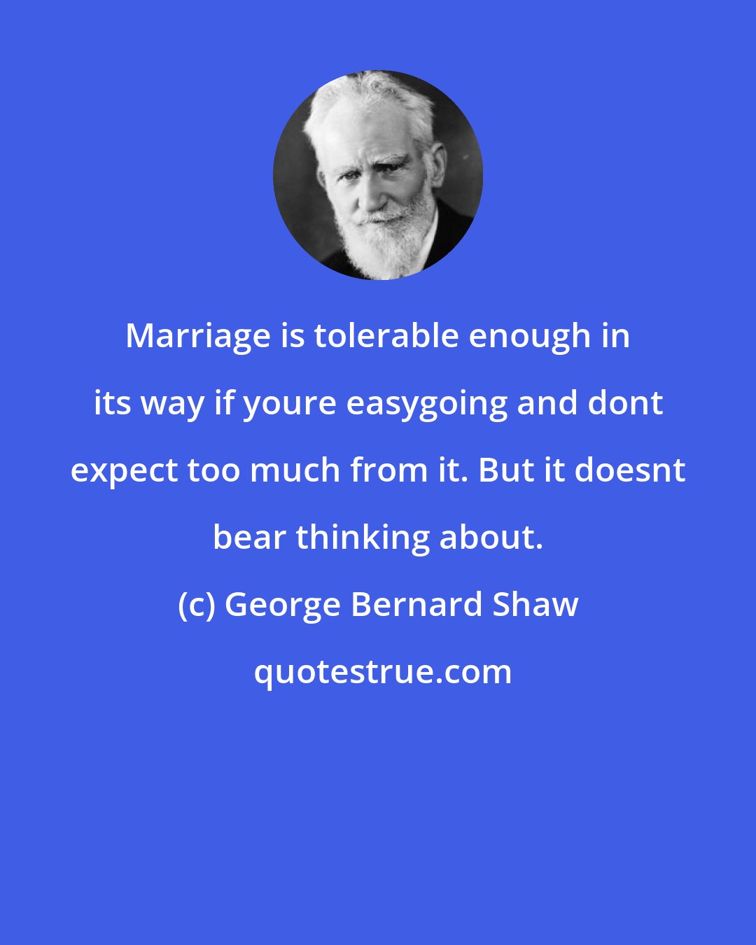 George Bernard Shaw: Marriage is tolerable enough in its way if youre easygoing and dont expect too much from it. But it doesnt bear thinking about.