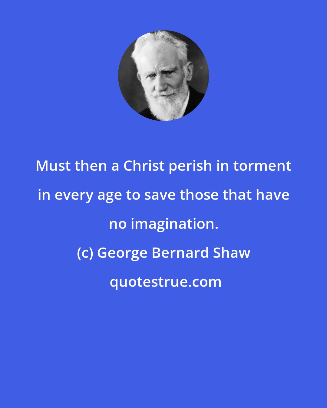 George Bernard Shaw: Must then a Christ perish in torment in every age to save those that have no imagination.