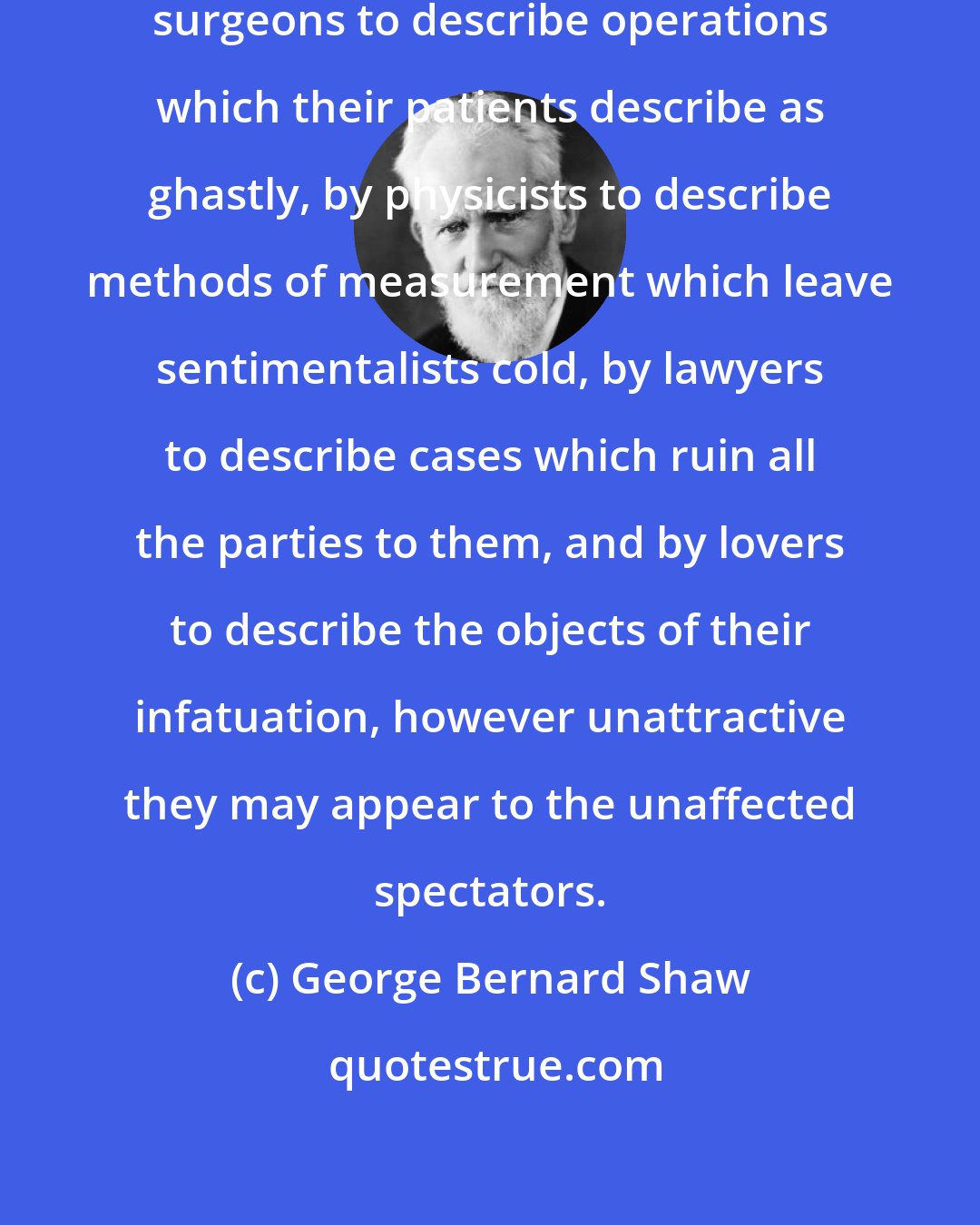 George Bernard Shaw: The epithet beautiful is used by surgeons to describe operations which their patients describe as ghastly, by physicists to describe methods of measurement which leave sentimentalists cold, by lawyers to describe cases which ruin all the parties to them, and by lovers to describe the objects of their infatuation, however unattractive they may appear to the unaffected spectators.