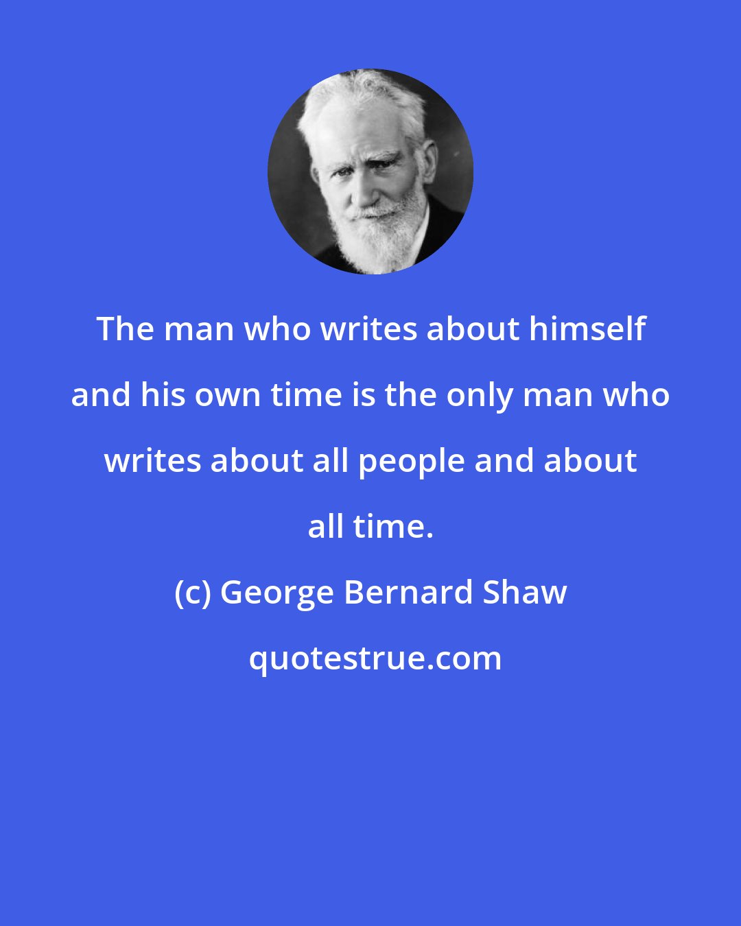 George Bernard Shaw: The man who writes about himself and his own time is the only man who writes about all people and about all time.