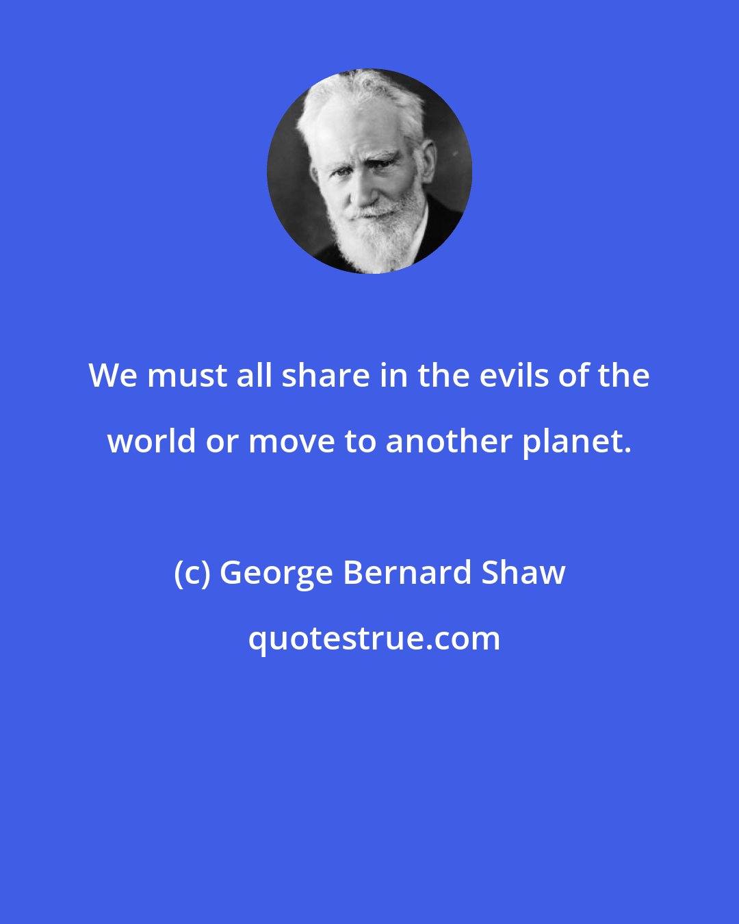 George Bernard Shaw: We must all share in the evils of the world or move to another planet.