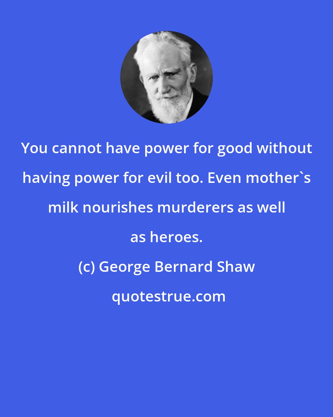 George Bernard Shaw: You cannot have power for good without having power for evil too. Even mother's milk nourishes murderers as well as heroes.