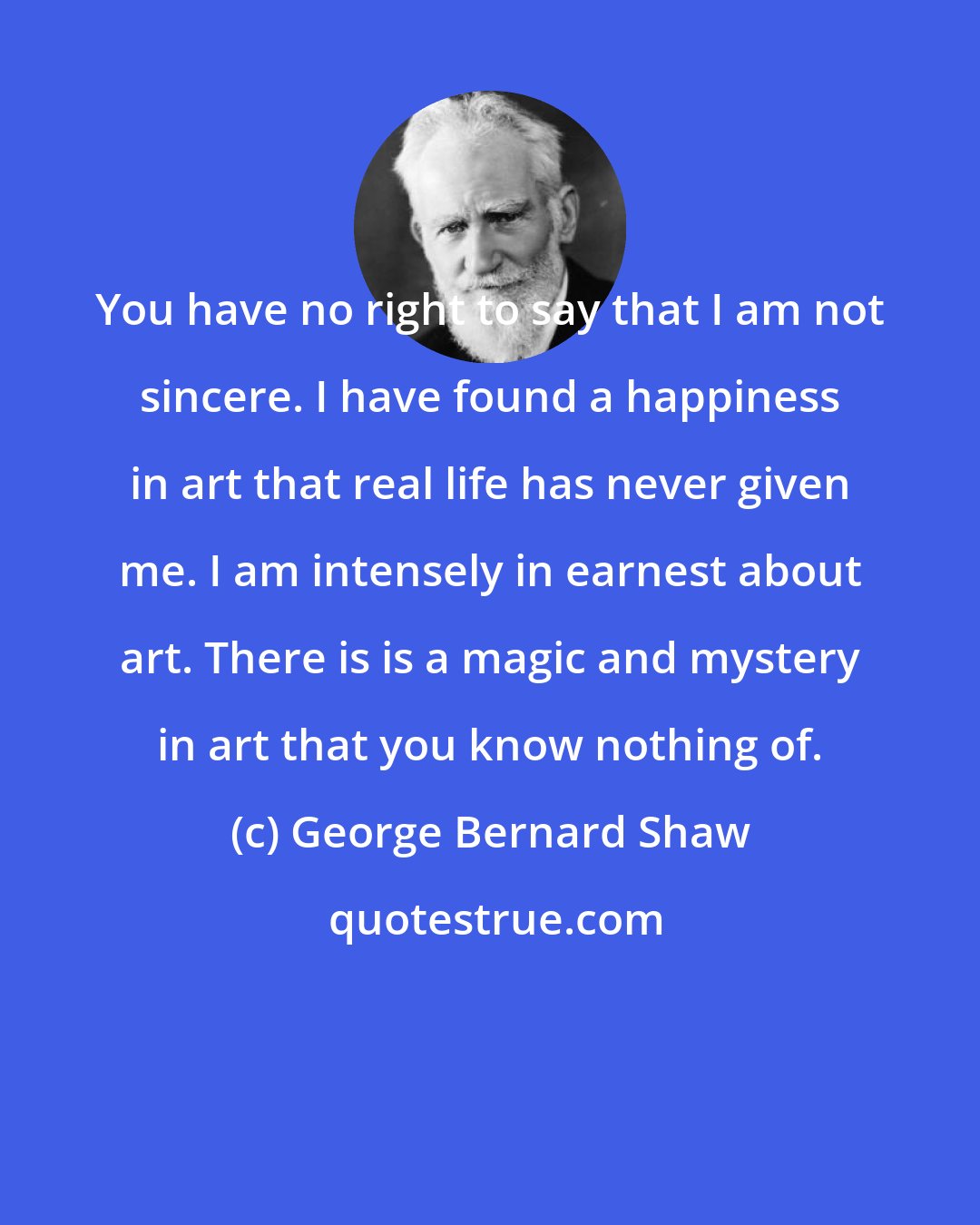 George Bernard Shaw: You have no right to say that I am not sincere. I have found a happiness in art that real life has never given me. I am intensely in earnest about art. There is is a magic and mystery in art that you know nothing of.