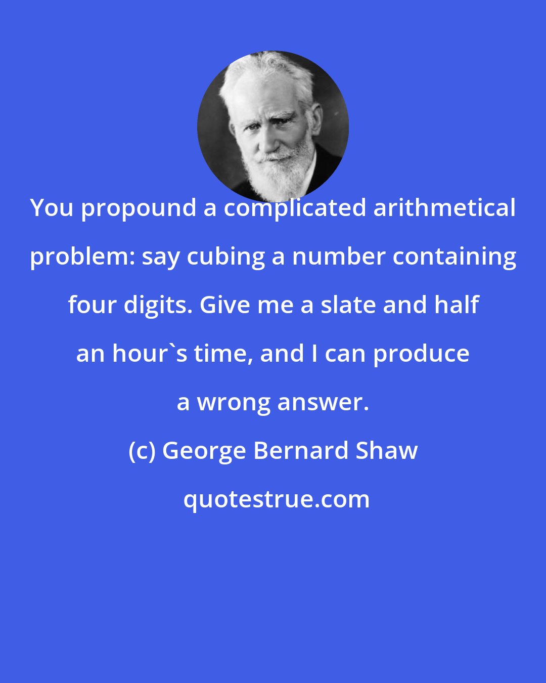 George Bernard Shaw: You propound a complicated arithmetical problem: say cubing a number containing four digits. Give me a slate and half an hour's time, and I can produce a wrong answer.
