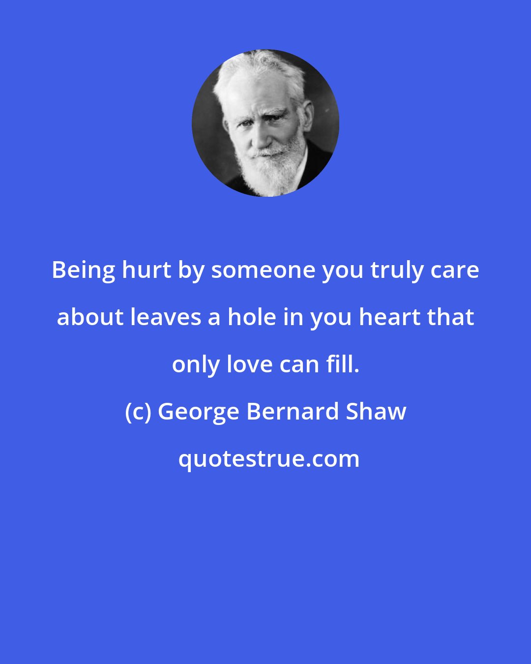 George Bernard Shaw: Being hurt by someone you truly care about leaves a hole in you heart that only love can fill.
