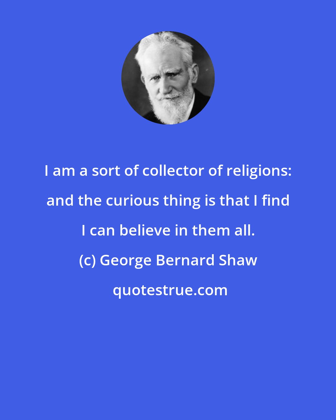 George Bernard Shaw: I am a sort of collector of religions: and the curious thing is that I find I can believe in them all.