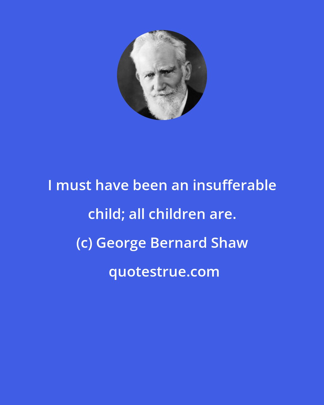 George Bernard Shaw: I must have been an insufferable child; all children are.