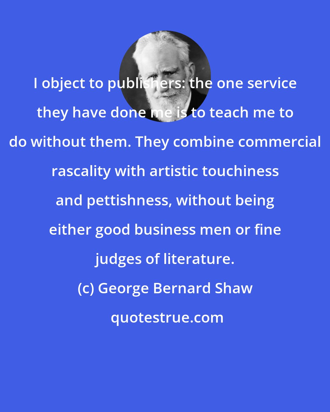 George Bernard Shaw: I object to publishers: the one service they have done me is to teach me to do without them. They combine commercial rascality with artistic touchiness and pettishness, without being either good business men or fine judges of literature.