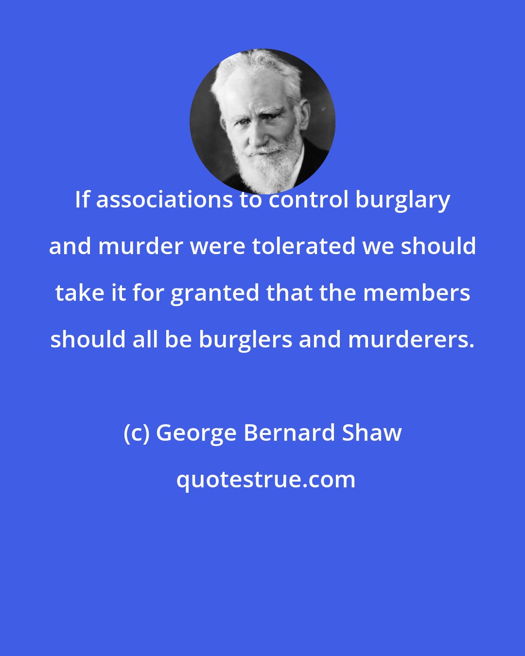 George Bernard Shaw: If associations to control burglary and murder were tolerated we should take it for granted that the members should all be burglers and murderers.