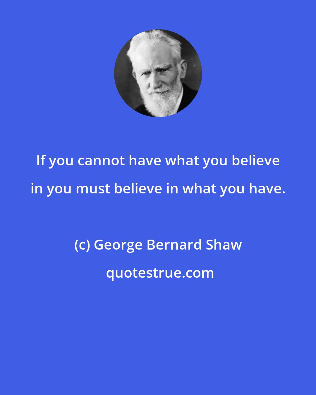 George Bernard Shaw: If you cannot have what you believe in you must believe in what you have.