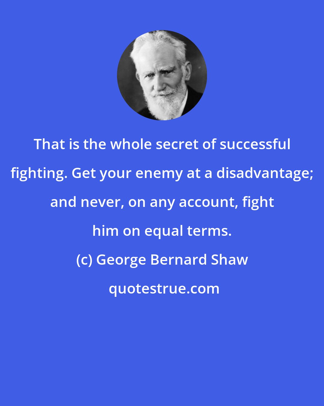 George Bernard Shaw: That is the whole secret of successful fighting. Get your enemy at a disadvantage; and never, on any account, fight him on equal terms.