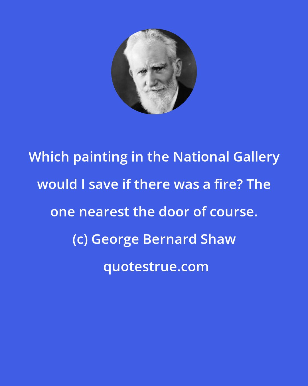 George Bernard Shaw: Which painting in the National Gallery would I save if there was a fire? The one nearest the door of course.