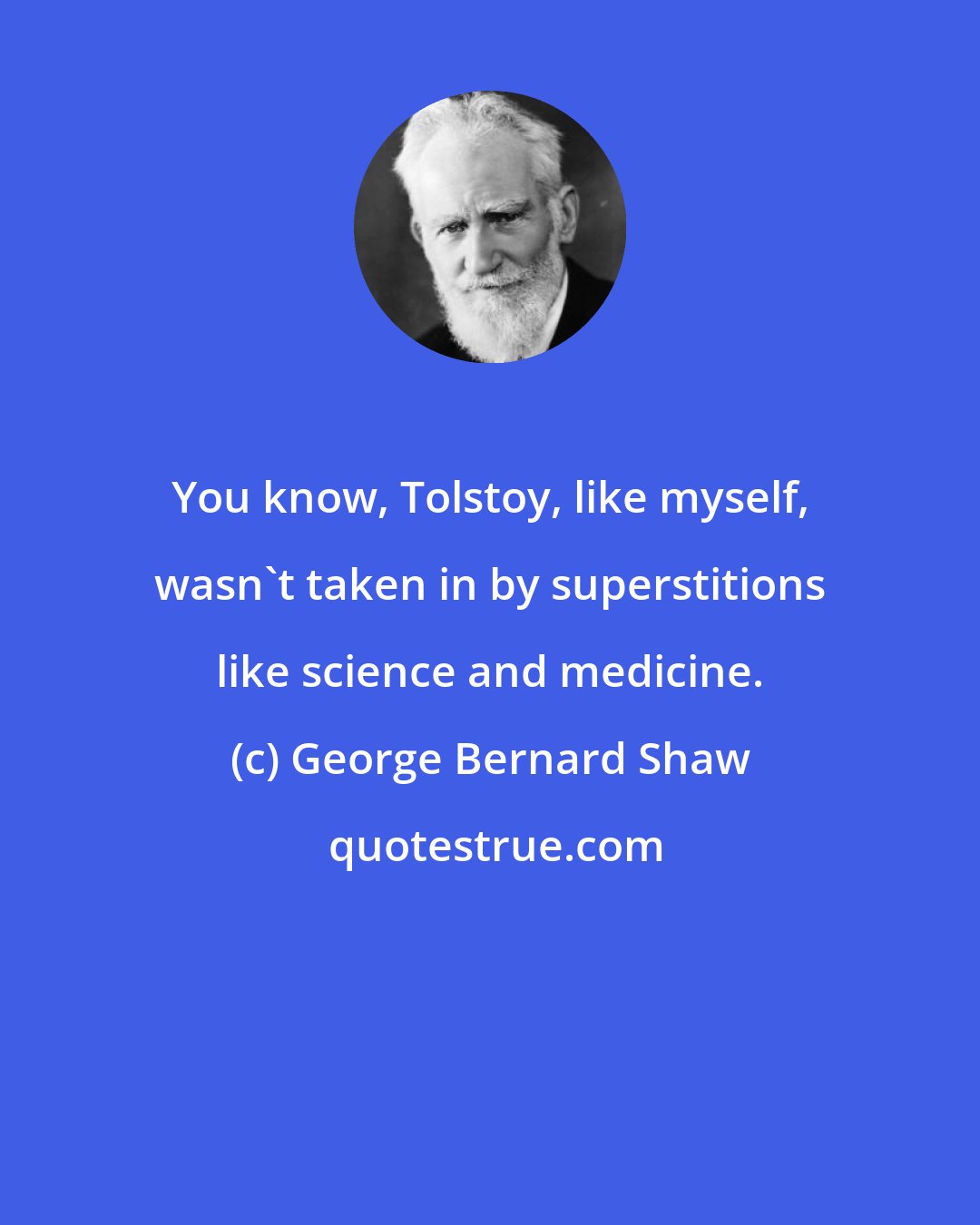 George Bernard Shaw: You know, Tolstoy, like myself, wasn't taken in by superstitions like science and medicine.