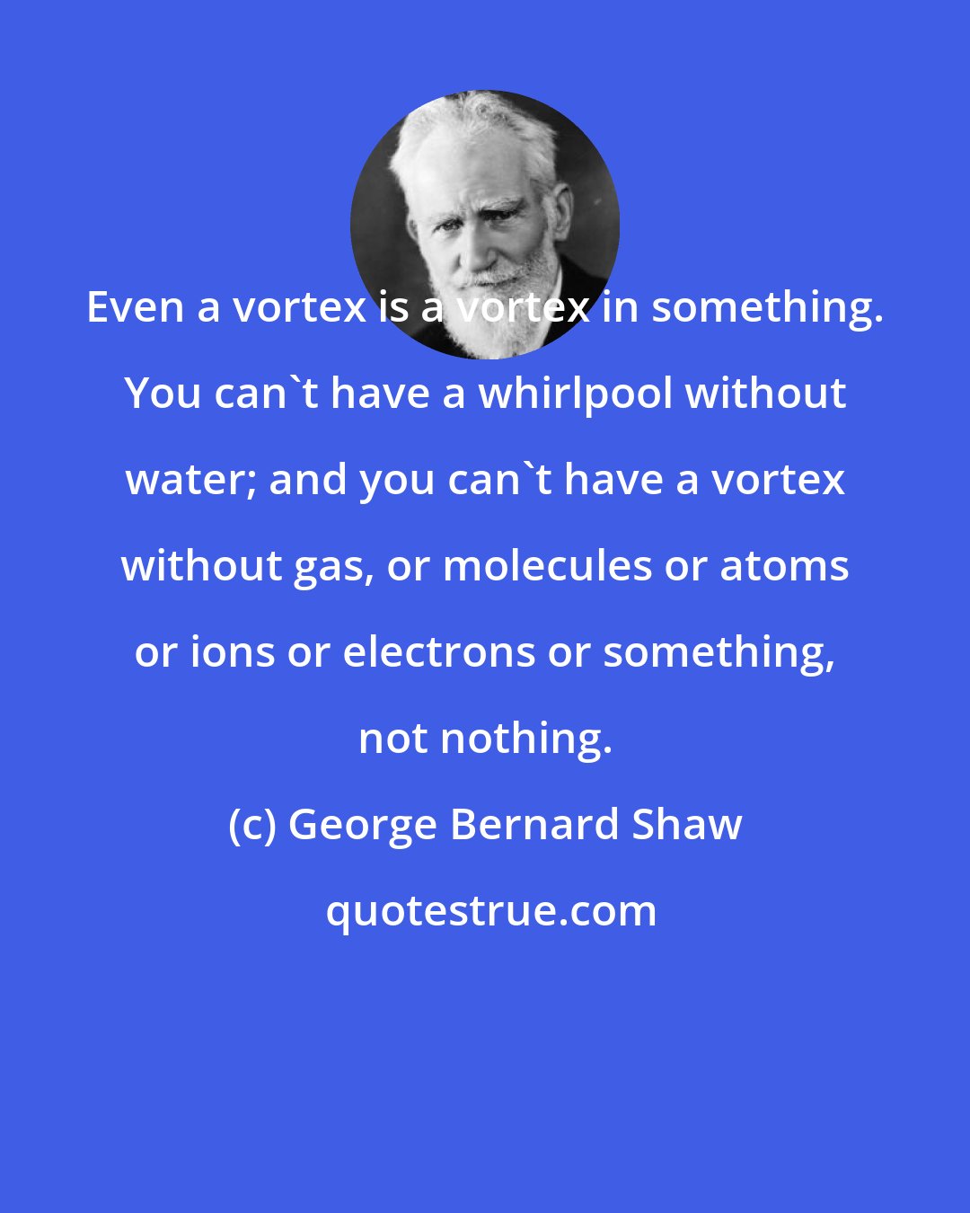 George Bernard Shaw: Even a vortex is a vortex in something. You can't have a whirlpool without water; and you can't have a vortex without gas, or molecules or atoms or ions or electrons or something, not nothing.