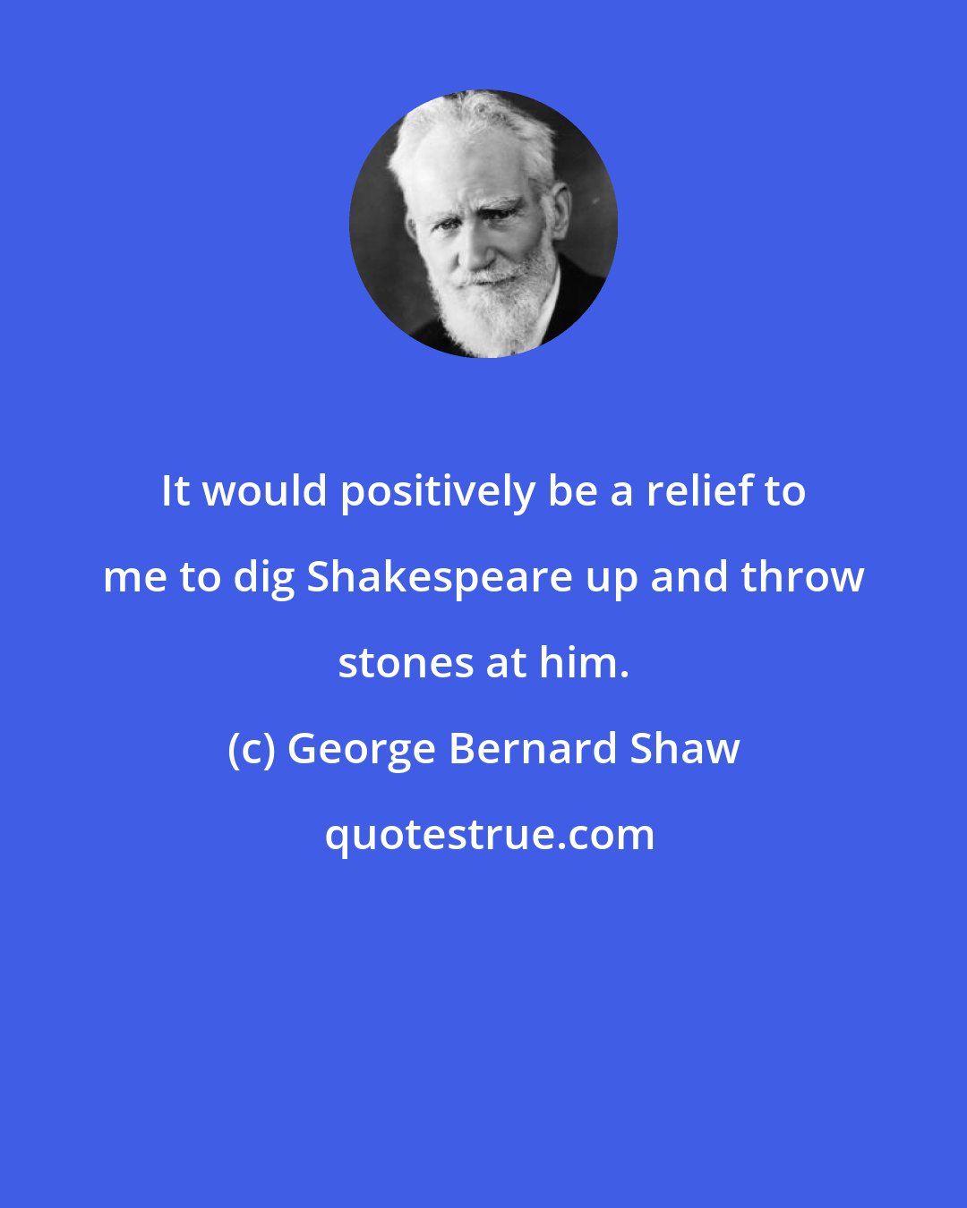 George Bernard Shaw: It would positively be a relief to me to dig Shakespeare up and throw stones at him.